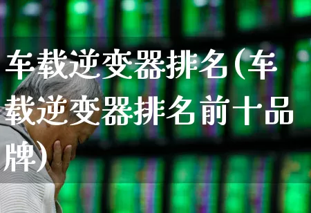 车载逆变器排名(车载逆变器排名前十品牌)_https://www.jumanxin.com_科创板_第1张