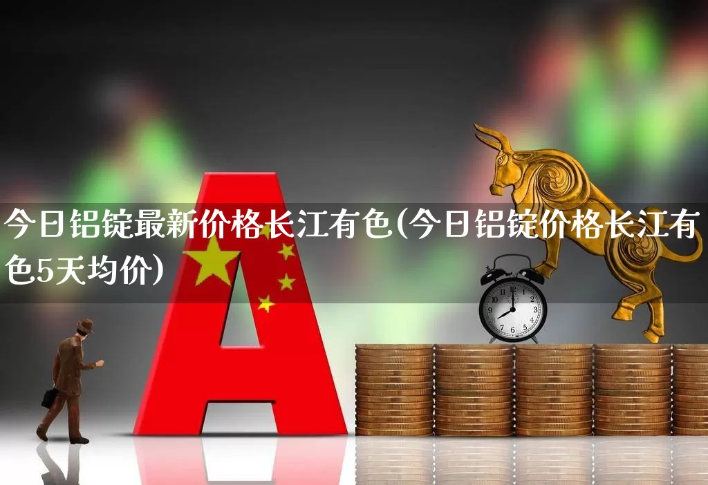今日铝锭最新价格长江有色(今日铝锭价格长江有色5天均价)_https://www.jumanxin.com_科创板_第1张