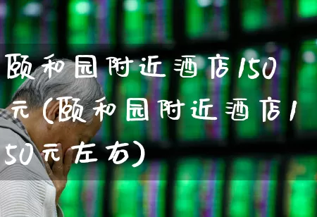 颐和园附近酒店150元(颐和园附近酒店150元左右)_https://www.jumanxin.com_北交所_第1张