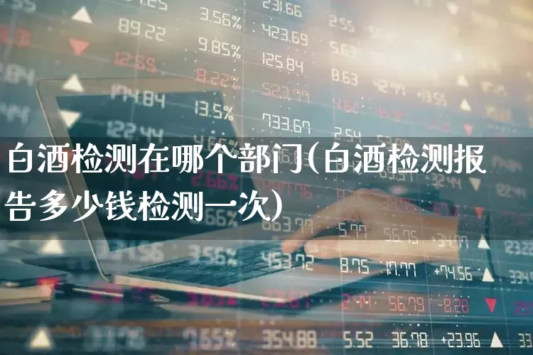 白酒检测在哪个部门(白酒检测报告多少钱检测一次)_https://www.jumanxin.com_北交所_第1张