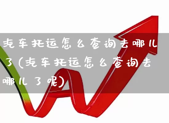 汽车托运怎么查询去哪儿了(汽车托运怎么查询去哪儿了呢)_https://www.jumanxin.com_北交所_第1张