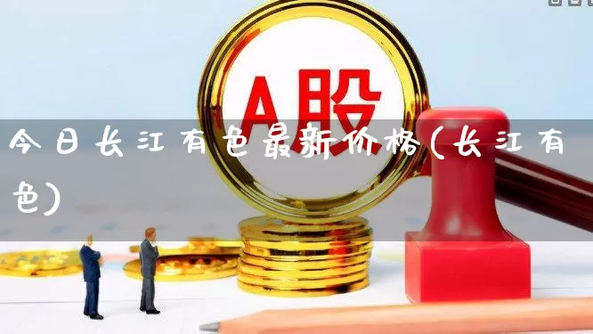 今日长江有色最新价格(长江有色)_https://www.jumanxin.com_科创板_第1张