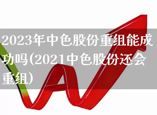 2023年中色股份重组能成功吗(2021中色股份还会重组)_https://www.jumanxin.com_创业板_第1张