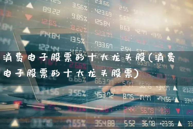 消费电子股票的十大龙头股(消费电子股票的十大龙头股票)_https://www.jumanxin.com_上交所_第1张