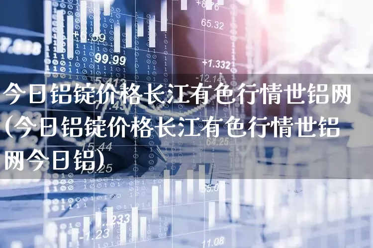今日铝锭价格长江有色行情世铝网(今日铝锭价格长江有色行情世铝网今日铝)_https://www.jumanxin.com_深交所_第1张