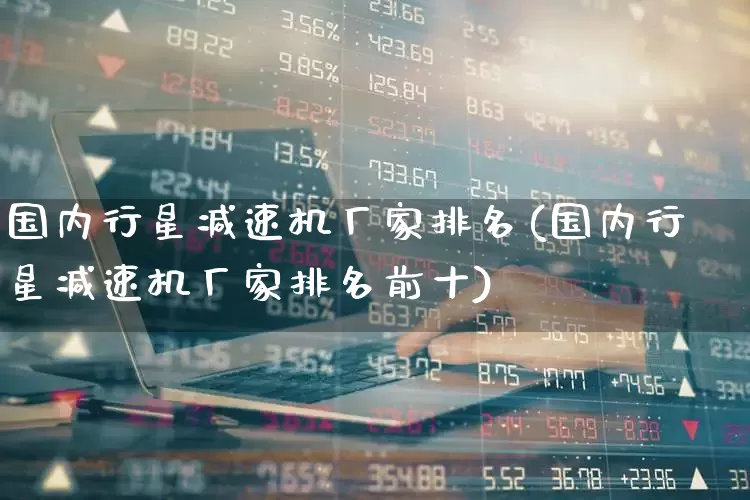 国内行星减速机厂家排名(国内行星减速机厂家排名前十)_https://www.jumanxin.com_上交所_第1张