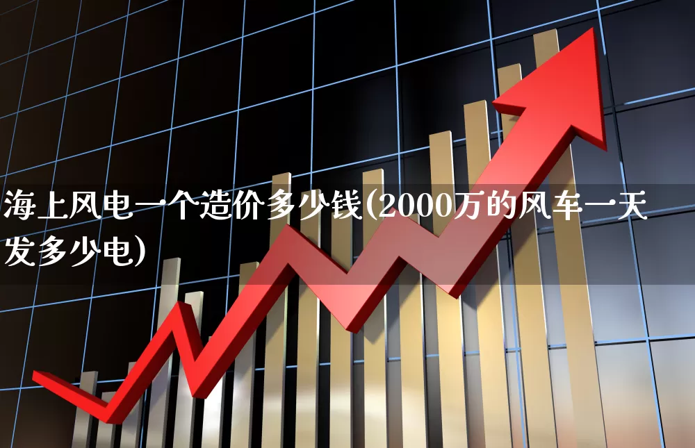 海上风电一个造价多少钱(2000万的风车一天发多少电)_https://www.jumanxin.com_创业板_第1张
