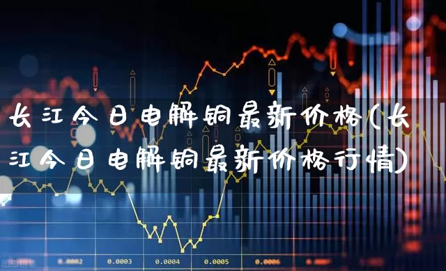 长江今日电解铜最新价格(长江今日电解铜最新价格行情)_https://www.jumanxin.com_上交所_第1张