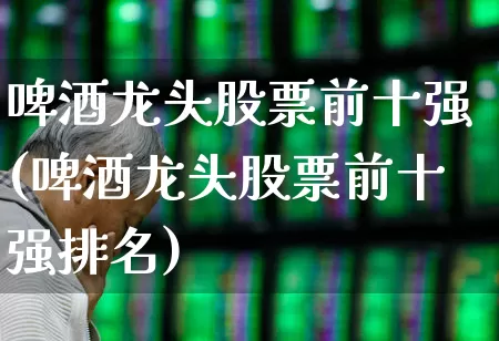 啤酒龙头股票前十强(啤酒龙头股票前十强排名)_https://www.jumanxin.com_创业板_第1张