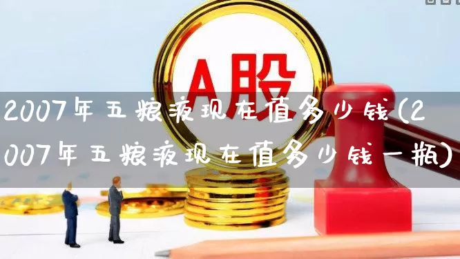 2007年五粮液现在值多少钱(2007年五粮液现在值多少钱一瓶)_https://www.jumanxin.com_创业板_第1张
