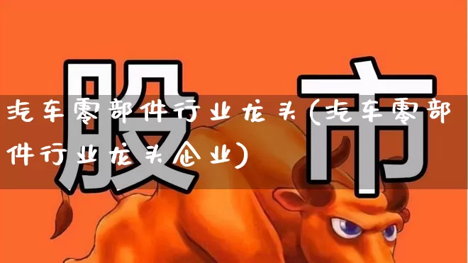 汽车零部件行业龙头(汽车零部件行业龙头企业)_https://www.jumanxin.com_科创板_第1张
