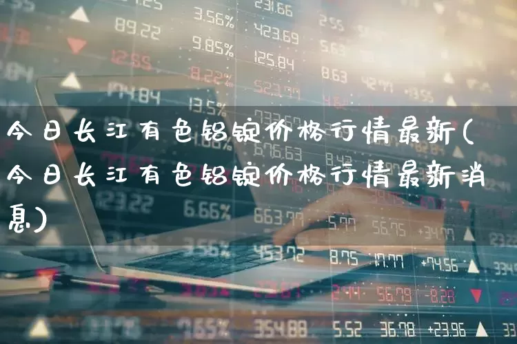 今日长江有色铝锭价格行情最新(今日长江有色铝锭价格行情最新消息)_https://www.jumanxin.com_科创板_第1张