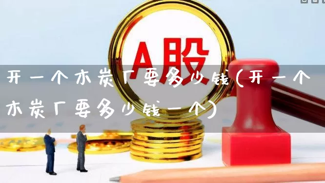 开一个木炭厂要多少钱(开一个木炭厂要多少钱一个)_https://www.jumanxin.com_深交所_第1张