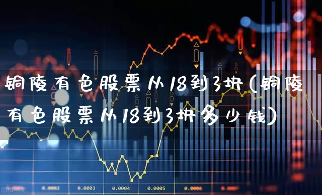 铜陵有色股票从18到3块(铜陵有色股票从18到3块多少钱)_https://www.jumanxin.com_北交所_第1张