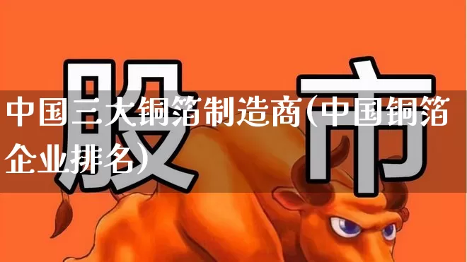 中国三大铜箔制造商(中国铜箔企业排名)_https://www.jumanxin.com_北交所_第1张
