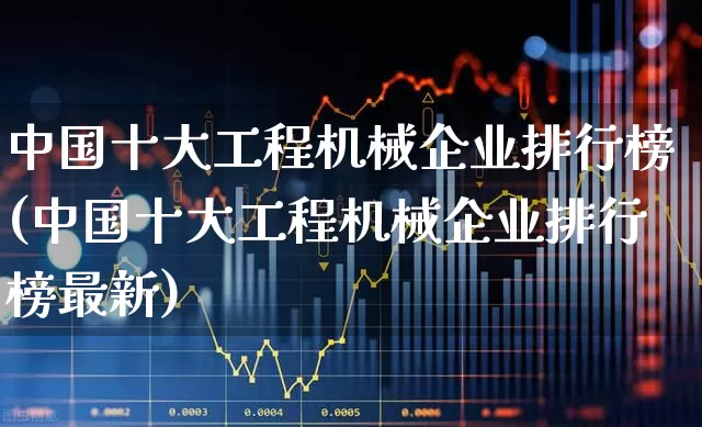 中国十大工程机械企业排行榜(中国十大工程机械企业排行榜最新)_https://www.jumanxin.com_深交所_第1张