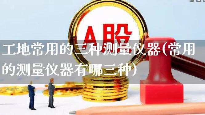 工地常用的三种测量仪器(常用的测量仪器有哪三种)_https://www.jumanxin.com_上交所_第1张