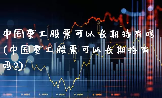 中国重工股票可以长期持有吗(中国重工股票可以长期持有吗?)_https://www.jumanxin.com_上交所_第1张