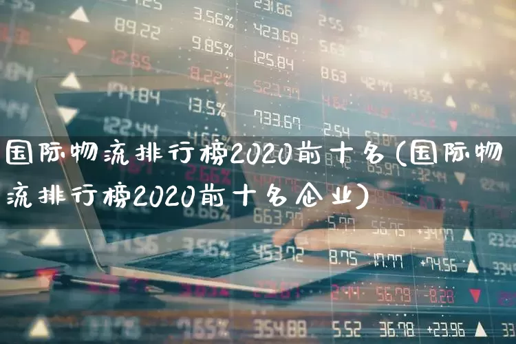国际物流排行榜2020前十名(国际物流排行榜2020前十名企业)_https://www.jumanxin.com_北交所_第1张
