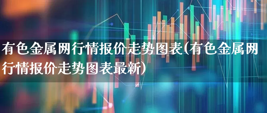 有色金属网行情报价走势图表(有色金属网行情报价走势图表最新)_https://www.jumanxin.com_深交所_第1张