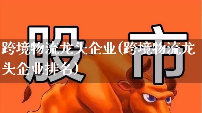 跨境物流龙头企业(跨境物流龙头企业排名)_https://www.jumanxin.com_上交所_第1张
