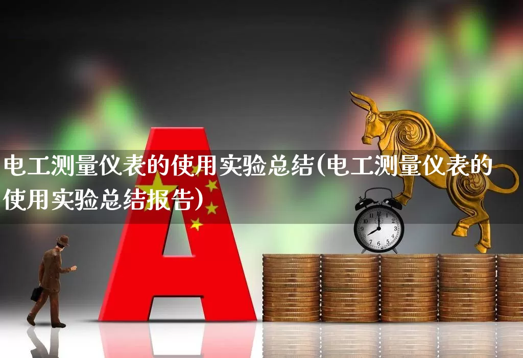 电工测量仪表的使用实验总结(电工测量仪表的使用实验总结报告)_https://www.jumanxin.com_科创板_第1张