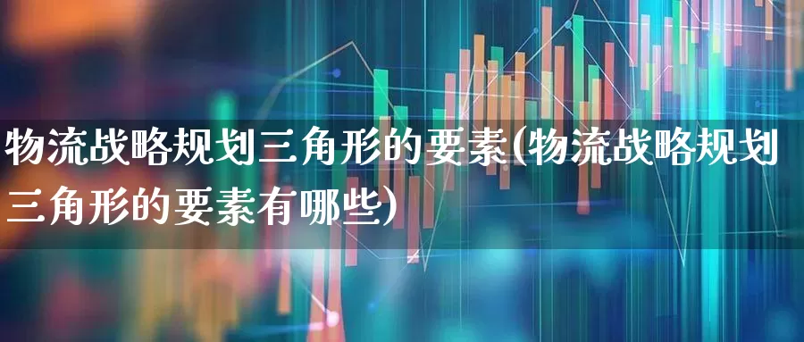 物流战略规划三角形的要素(物流战略规划三角形的要素有哪些)_https://www.jumanxin.com_上交所_第1张