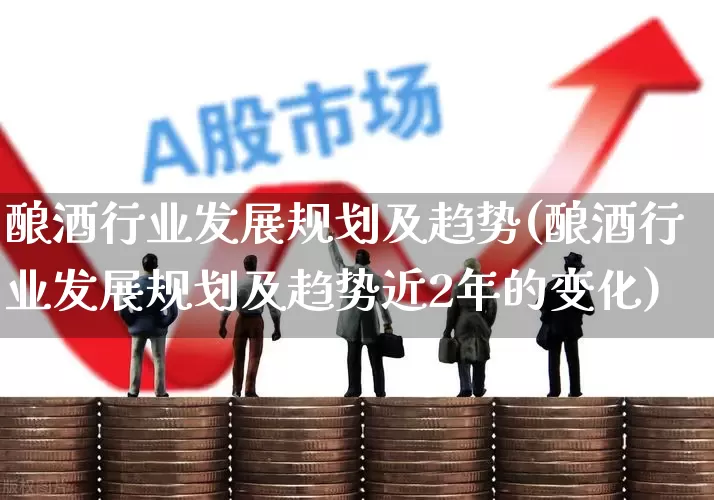 酿酒行业发展规划及趋势(酿酒行业发展规划及趋势近2年的变化)_https://www.jumanxin.com_深交所_第1张