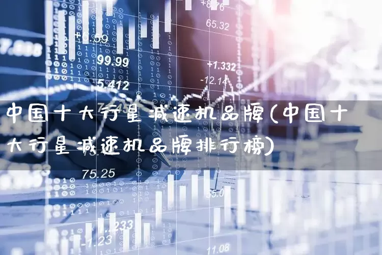中国十大行星减速机品牌(中国十大行星减速机品牌排行榜)_https://www.jumanxin.com_北交所_第1张