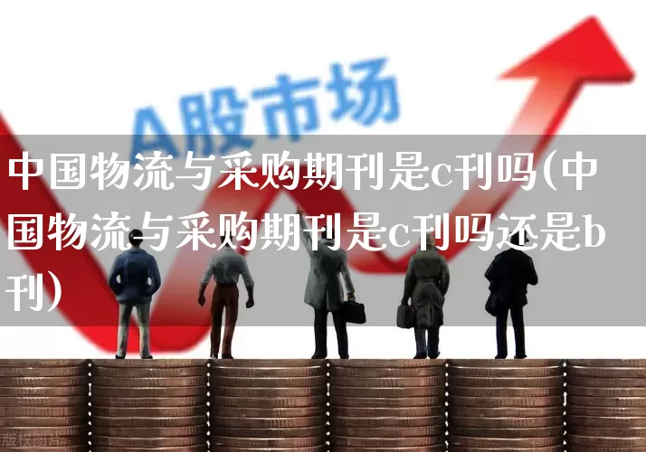 中国物流与采购期刊是c刊吗(中国物流与采购期刊是c刊吗还是b刊)_https://www.jumanxin.com_创业板_第1张