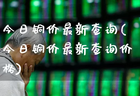 今日铜价最新查询(今日铜价最新查询价格)_https://www.jumanxin.com_上交所_第1张