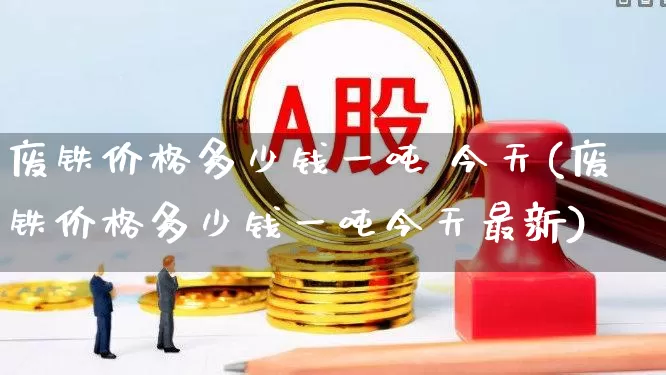 废铁价格多少钱一吨 今天(废铁价格多少钱一吨今天最新)_https://www.jumanxin.com_创业板_第1张