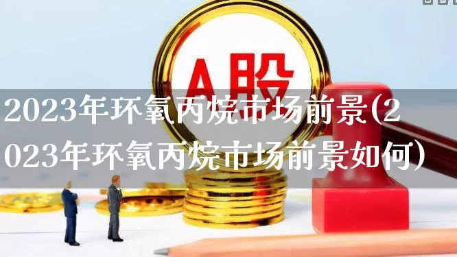 2023年环氧丙烷市场前景(2023年环氧丙烷市场前景如何)_https://www.jumanxin.com_上交所_第1张