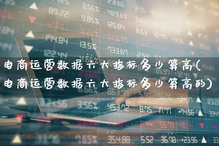 电商运营数据六大指标多少算高(电商运营数据六大指标多少算高的)_https://www.jumanxin.com_创业板_第1张