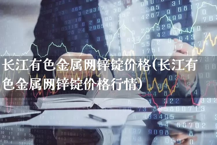 长江有色金属网锌锭价格(长江有色金属网锌锭价格行情)_https://www.jumanxin.com_深交所_第1张