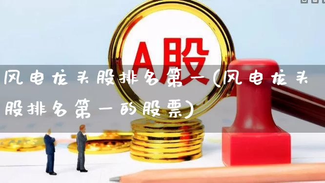 风电龙头股排名第一(风电龙头股排名第一的股票)_https://www.jumanxin.com_创业板_第1张