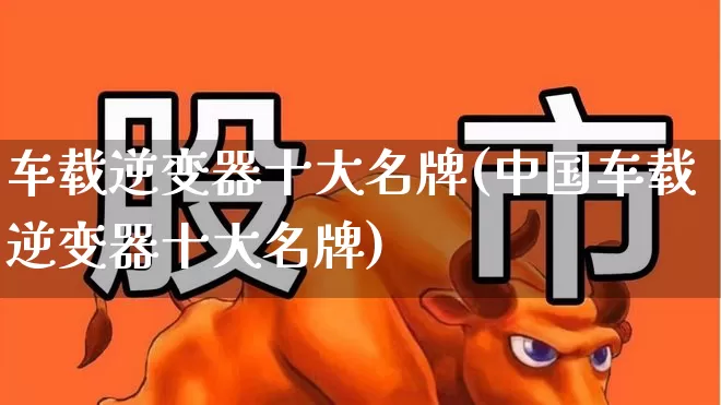 车载逆变器十大名牌(中国车载逆变器十大名牌)_https://www.jumanxin.com_北交所_第1张