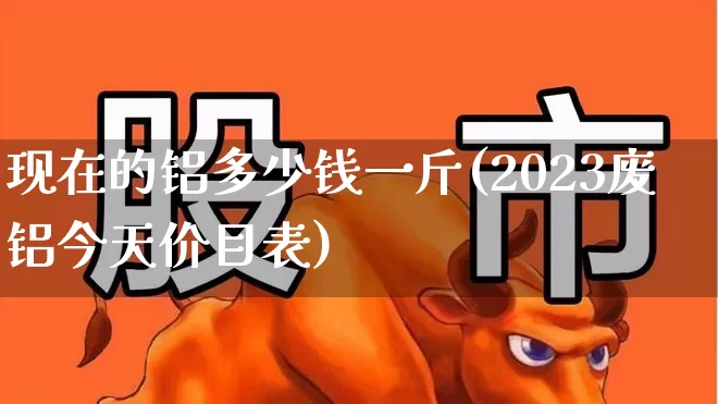 现在的铝多少钱一斤(2023废铝今天价目表)_https://www.jumanxin.com_北交所_第1张