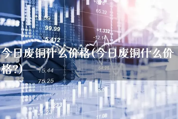 今日废铜什么价格(今日废铜什么价格?)_https://www.jumanxin.com_深交所_第1张