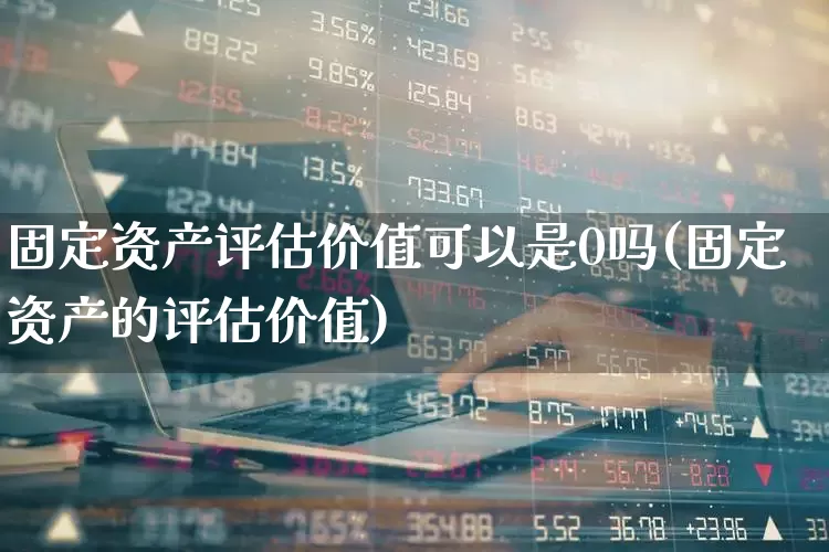 固定资产评估价值可以是0吗(固定资产的评估价值)_https://www.jumanxin.com_上交所_第1张
