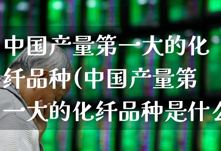 中国产量第一大的化纤品种(中国产量第一大的化纤品种是什么)_https://www.jumanxin.com_上交所_第1张