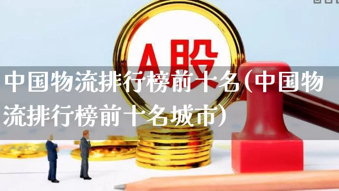 中国物流排行榜前十名(中国物流排行榜前十名城市)_https://www.jumanxin.com_深交所_第1张
