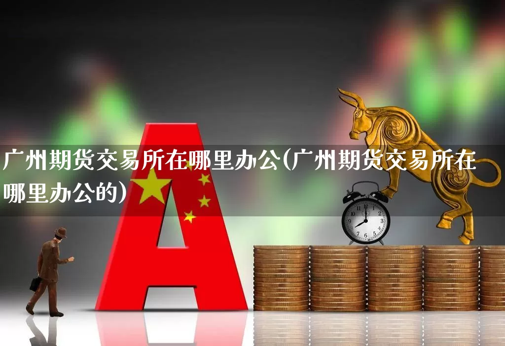 广州期货交易所在哪里办公(广州期货交易所在哪里办公的)_https://www.jumanxin.com_北交所_第1张