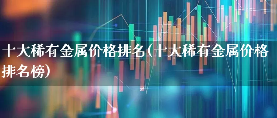 十大稀有金属价格排名(十大稀有金属价格排名榜)_https://www.jumanxin.com_深交所_第1张