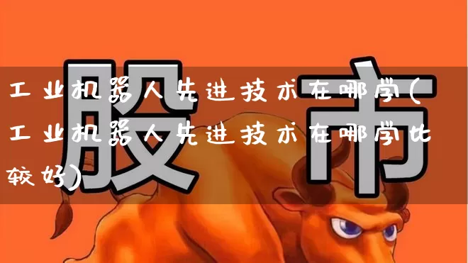 工业机器人先进技术在哪学(工业机器人先进技术在哪学比较好)_https://www.jumanxin.com_深交所_第1张