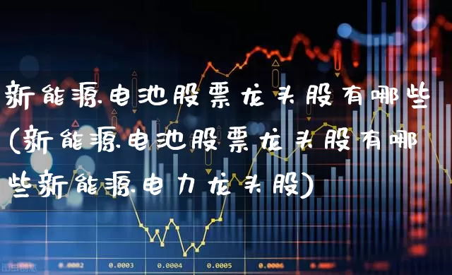 新能源电池股票龙头股有哪些(新能源电池股票龙头股有哪些新能源电力龙头股)_https://www.jumanxin.com_深交所_第1张