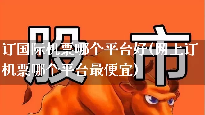 订国际机票哪个平台好(网上订机票哪个平台最便宜)_https://www.jumanxin.com_深交所_第1张