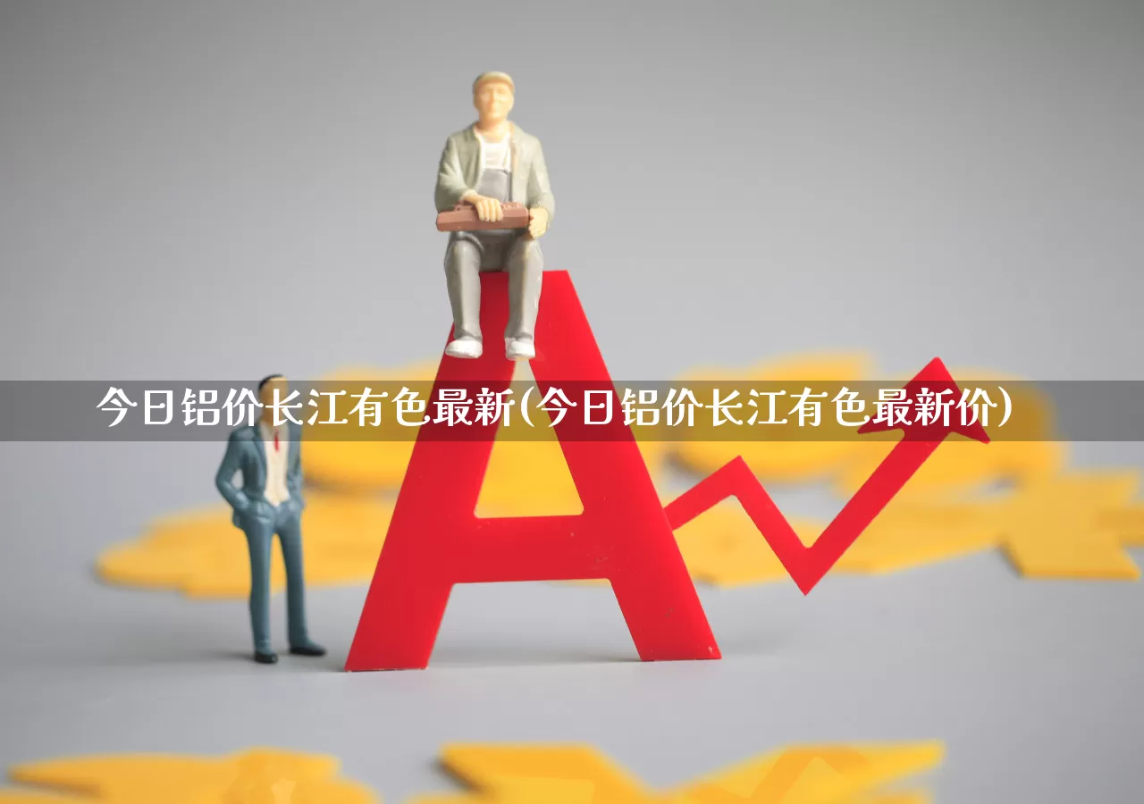 今日铝价长江有色最新(今日铝价长江有色最新价)_https://www.jumanxin.com_创业板_第1张
