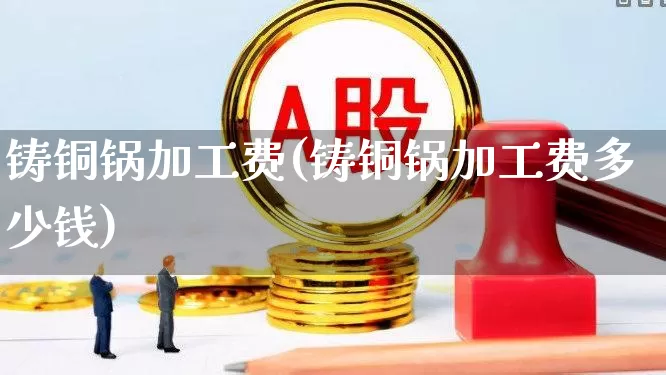 铸铜锅加工费(铸铜锅加工费多少钱)_https://www.jumanxin.com_科创板_第1张