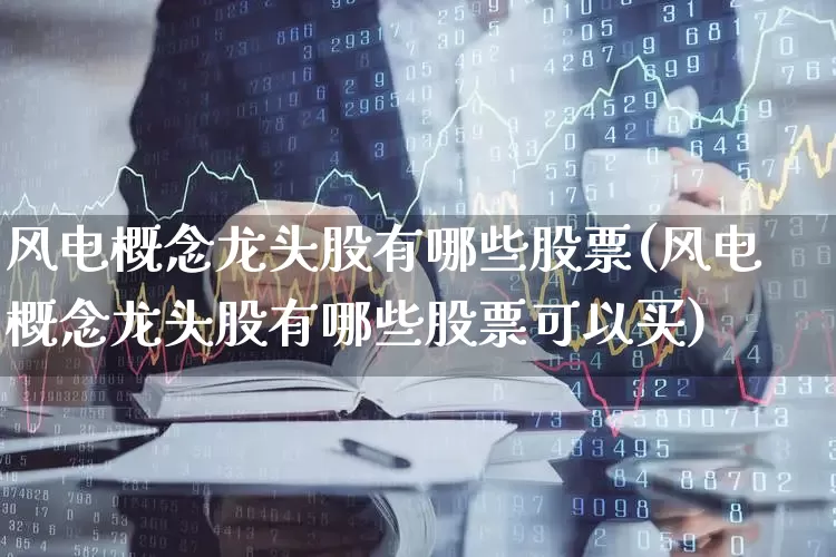 风电概念龙头股有哪些股票(风电概念龙头股有哪些股票可以买)_https://www.jumanxin.com_北交所_第1张